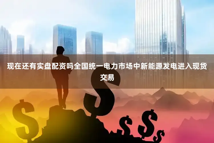 现在还有实盘配资吗全国统一电力市场中新能源发电进入现货交易