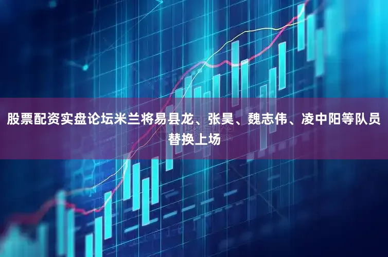 股票配资实盘论坛米兰将易县龙、张昊、魏志伟、凌中阳等队员替换上场
