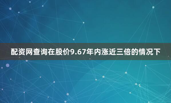 配资网查询在股价9.67年内涨近三倍的情况下