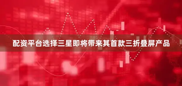 配资平台选择三星即将带来其首款三折叠屏产品