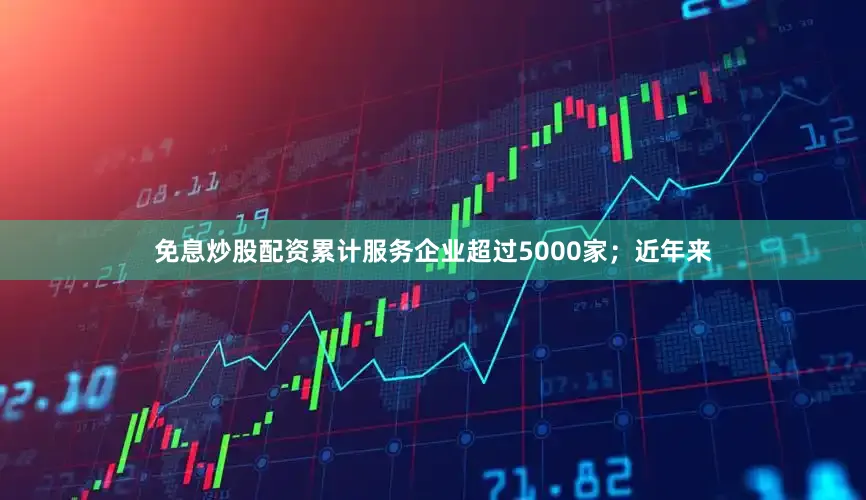 免息炒股配资累计服务企业超过5000家；近年来