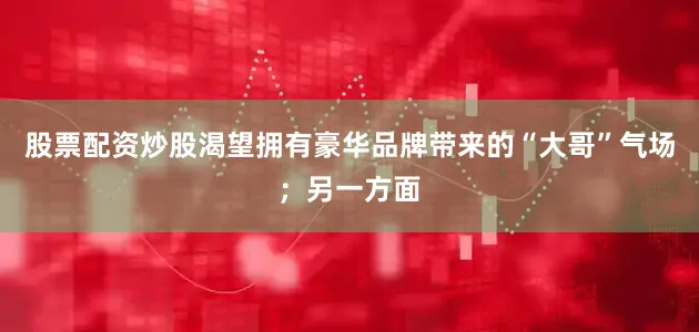 股票配资炒股渴望拥有豪华品牌带来的“大哥”气场；另一方面