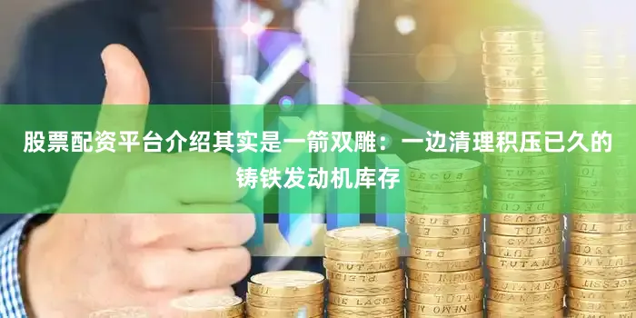 股票配资平台介绍其实是一箭双雕：一边清理积压已久的铸铁发动机库存